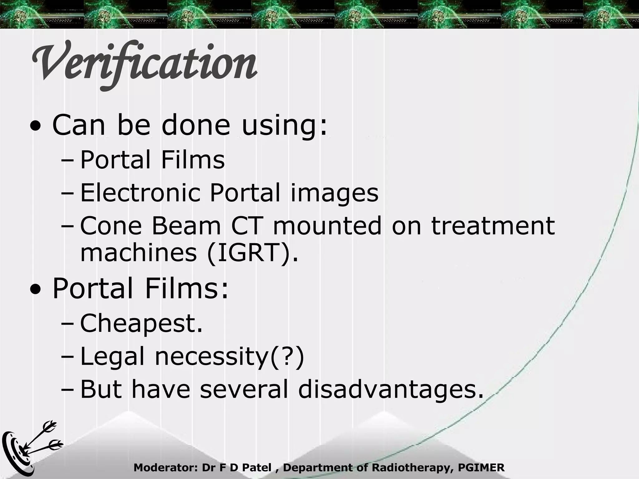 Verification Can be done using: Portal Films Electronic Portal images Cone Beam CT mounted on treatment machines (IGRT). Portal Films: Cheapest. Legal necessity(?) But have several disadvantages. 
