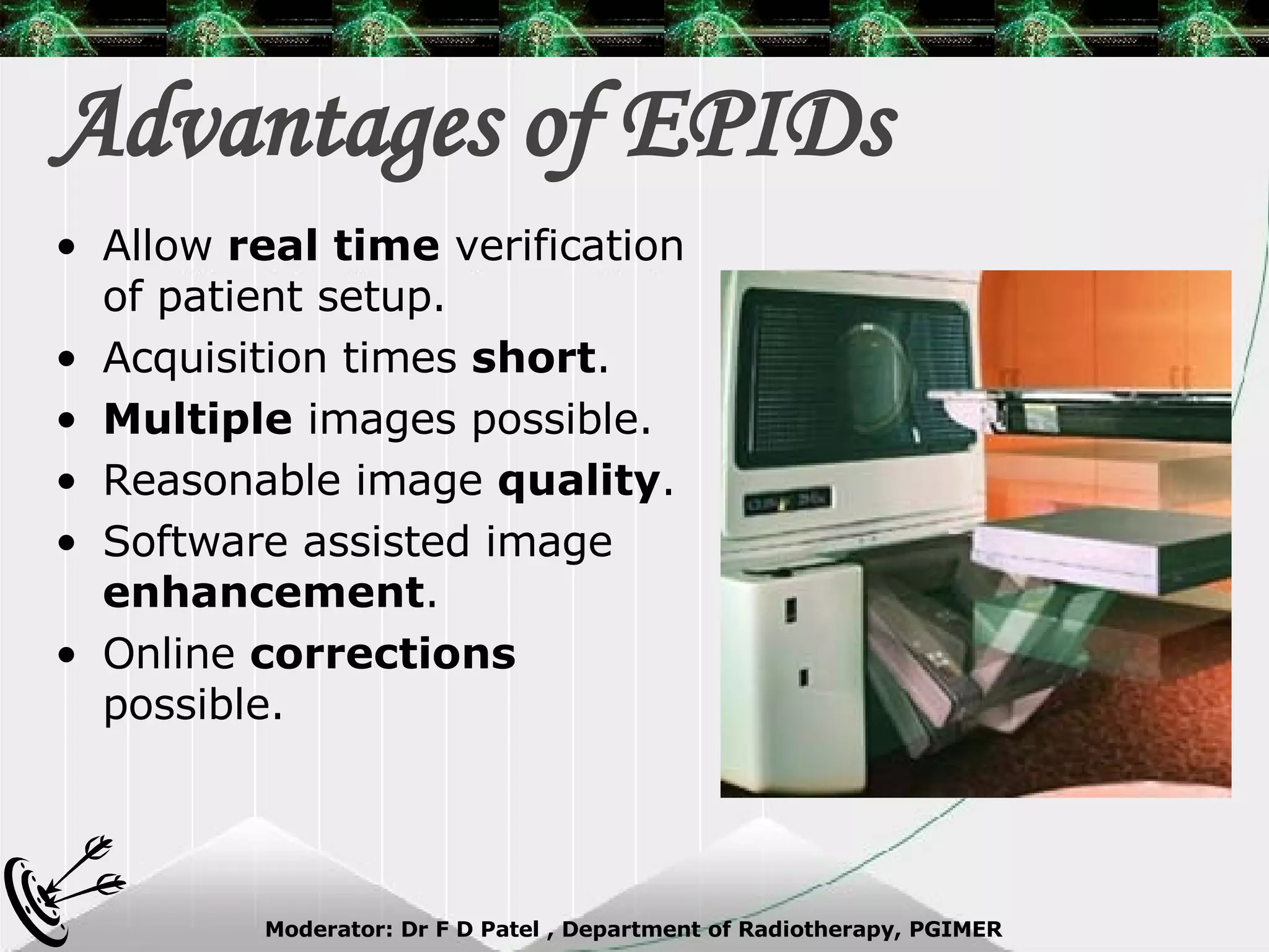 Advantages of EPIDs Allow  real time  verification of patient setup. Acquisition times  short . Multiple  images possible. Reasonable image  quality . Software assisted image  enhancement . Online  corrections  possible. 