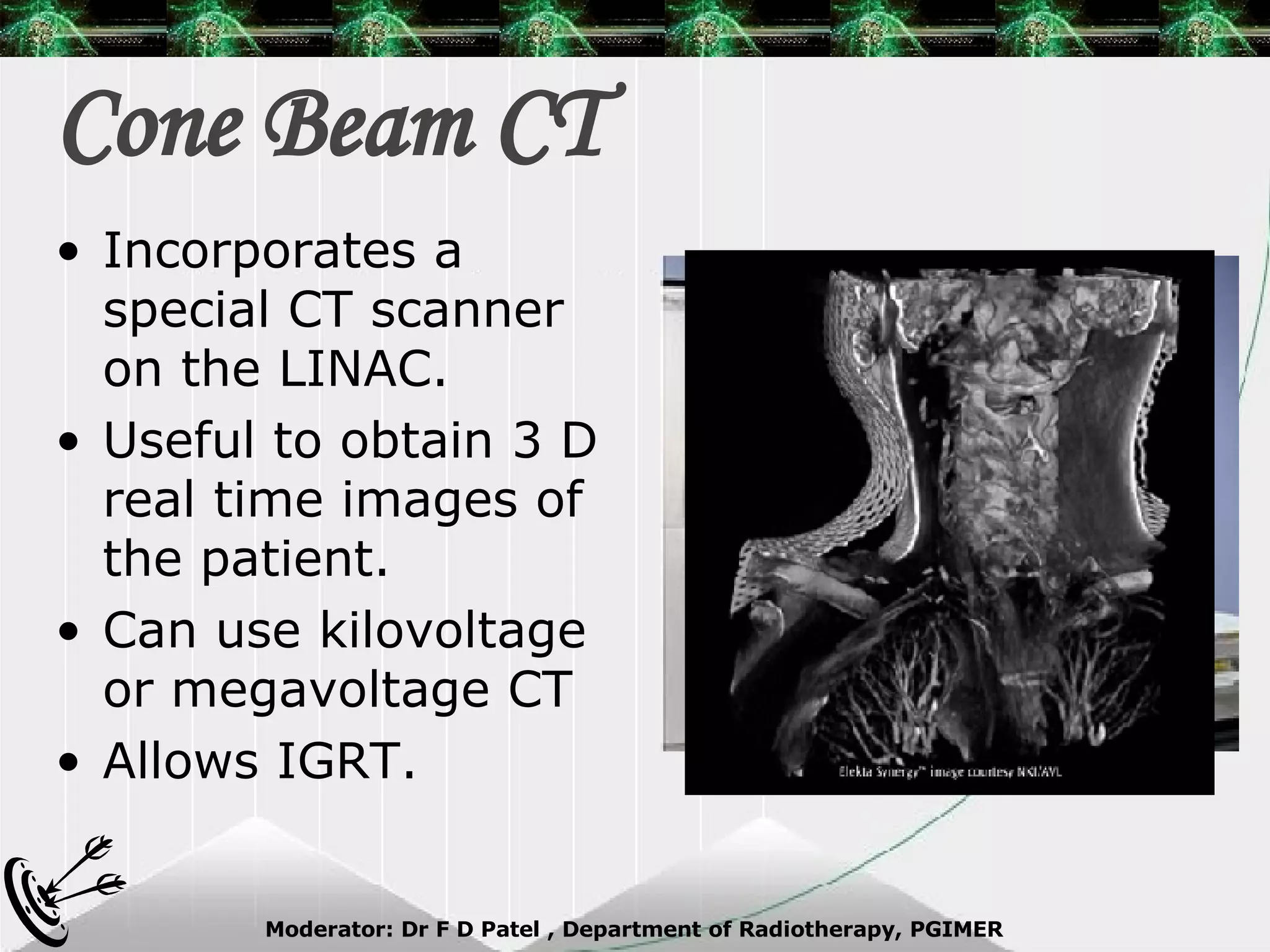 Cone Beam CT Incorporates a special CT scanner on the LINAC. Useful to obtain 3 D real time images of the patient. Can use kilovoltage or megavoltage CT Allows IGRT.  