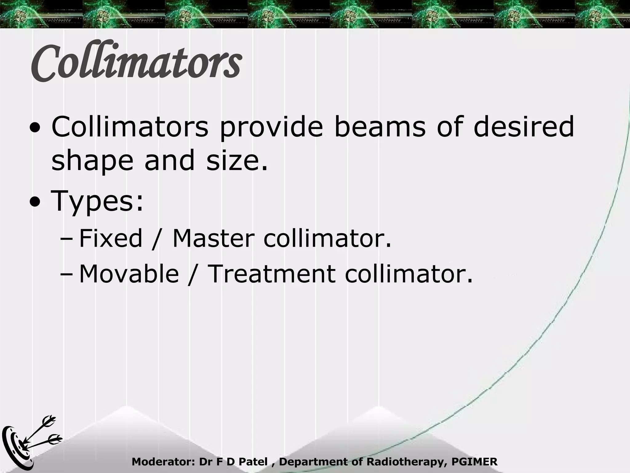 Collimators Collimators provide beams of desired shape and size. Types: Fixed / Master collimator. Movable / Treatment collimator. 