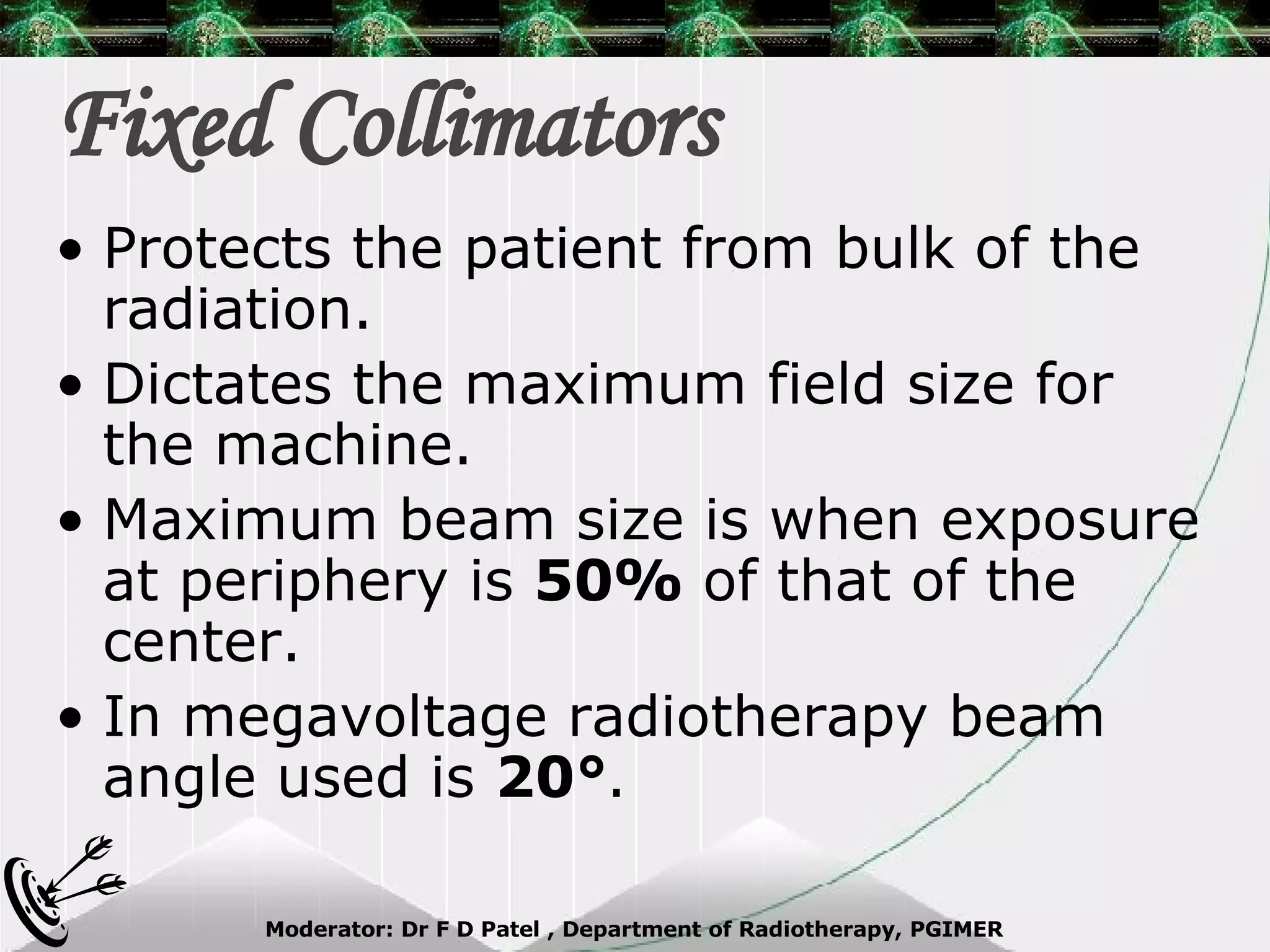 Fixed Collimators Protects the patient from bulk of the radiation. Dictates the maximum field size for the machine. Maximum beam size is when exposure at periphery is  50%  of that of the center. In megavoltage radiotherapy beam angle used is  20° . 