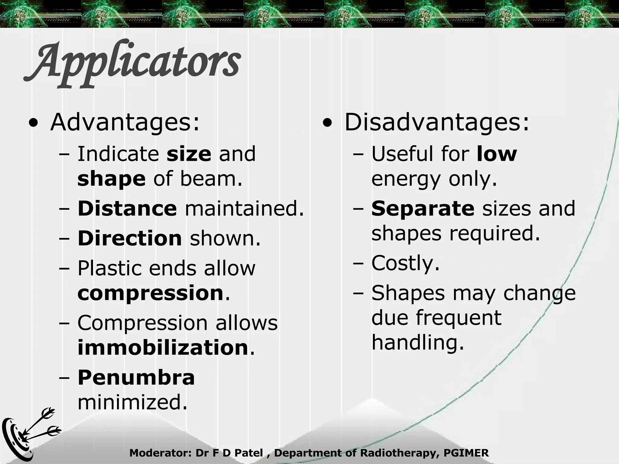 Applicators  Advantages: Indicate  size  and  shape  of beam. Distance  maintained. Direction  shown. Plastic ends allow  compression . Compression allows  immobilization . Penumbra  minimized. Disadvantages: Useful for  low  energy only. Separate  sizes and shapes required. Costly. Shapes may change due frequent handling. 