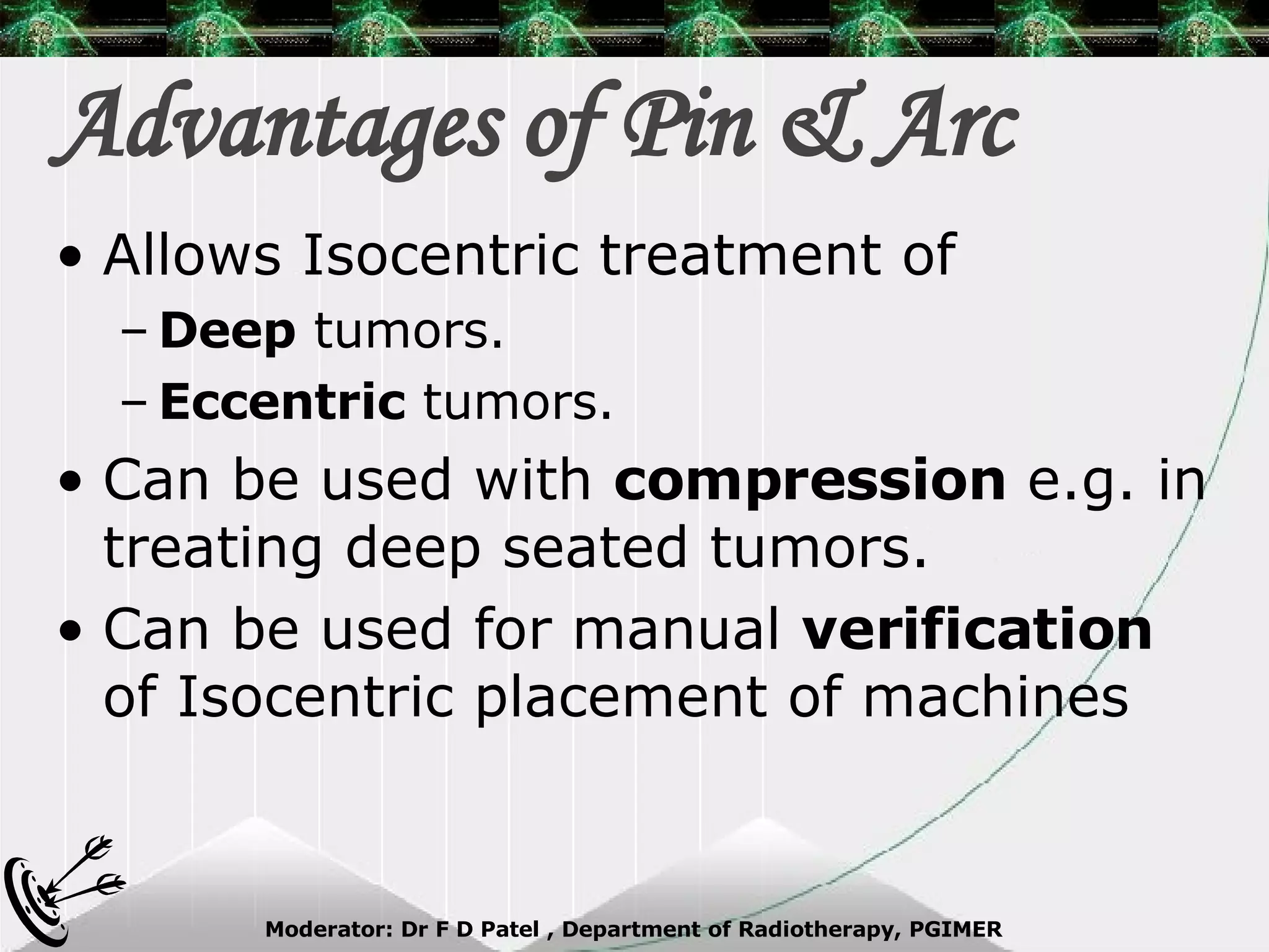Advantages of Pin & Arc Allows Isocentric treatment of  Deep  tumors. Eccentric  tumors. Can be used with  compression  e.g. in treating deep seated tumors. Can be used for manual  verification  of Isocentric placement of machines 
