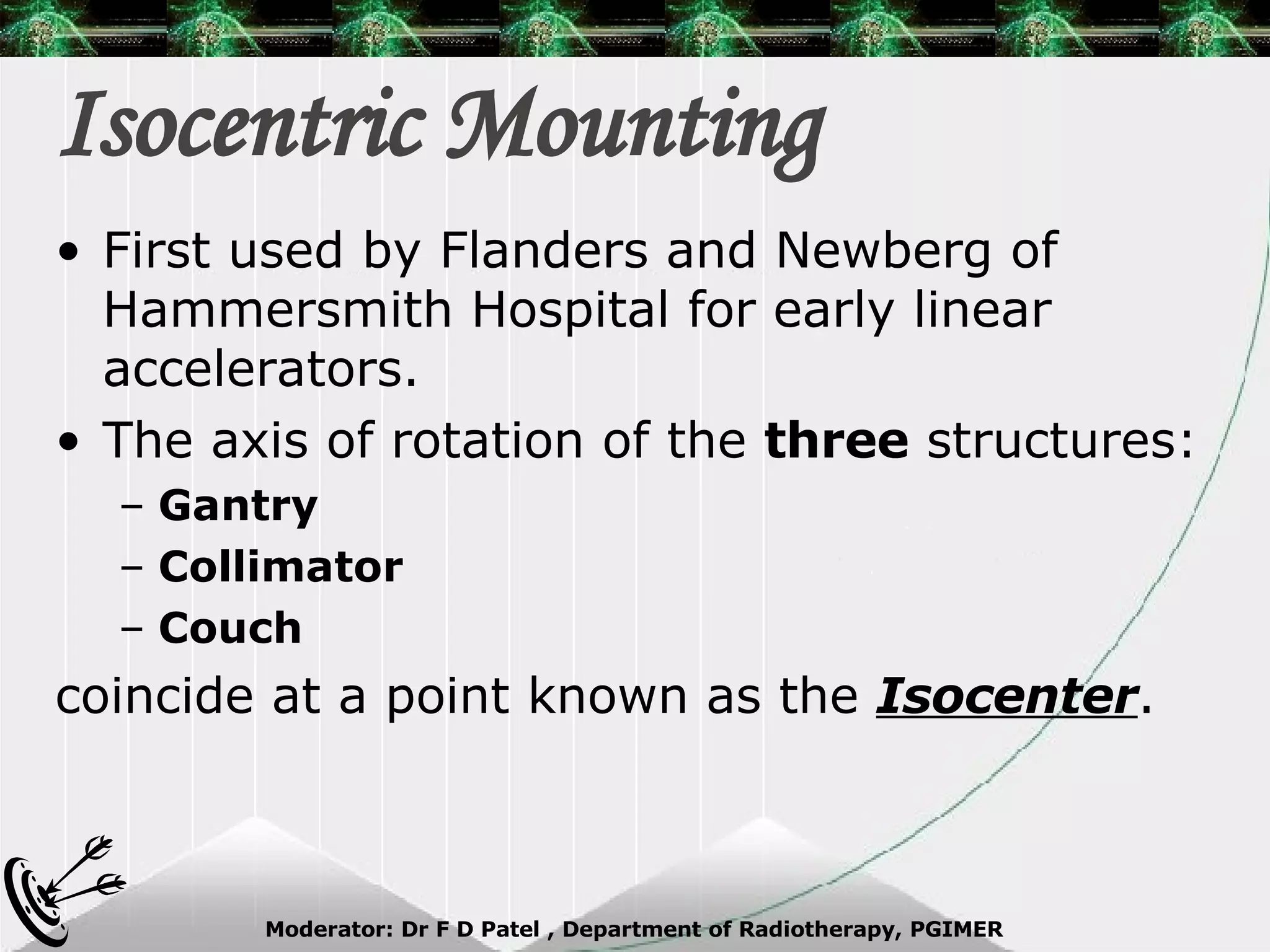 Isocentric Mounting First used by Flanders and Newberg of Hammersmith Hospital for early linear accelerators. The axis of rotation of the  three  structures: Gantry Collimator Couch coincide at a point known as the  Isocenter . 
