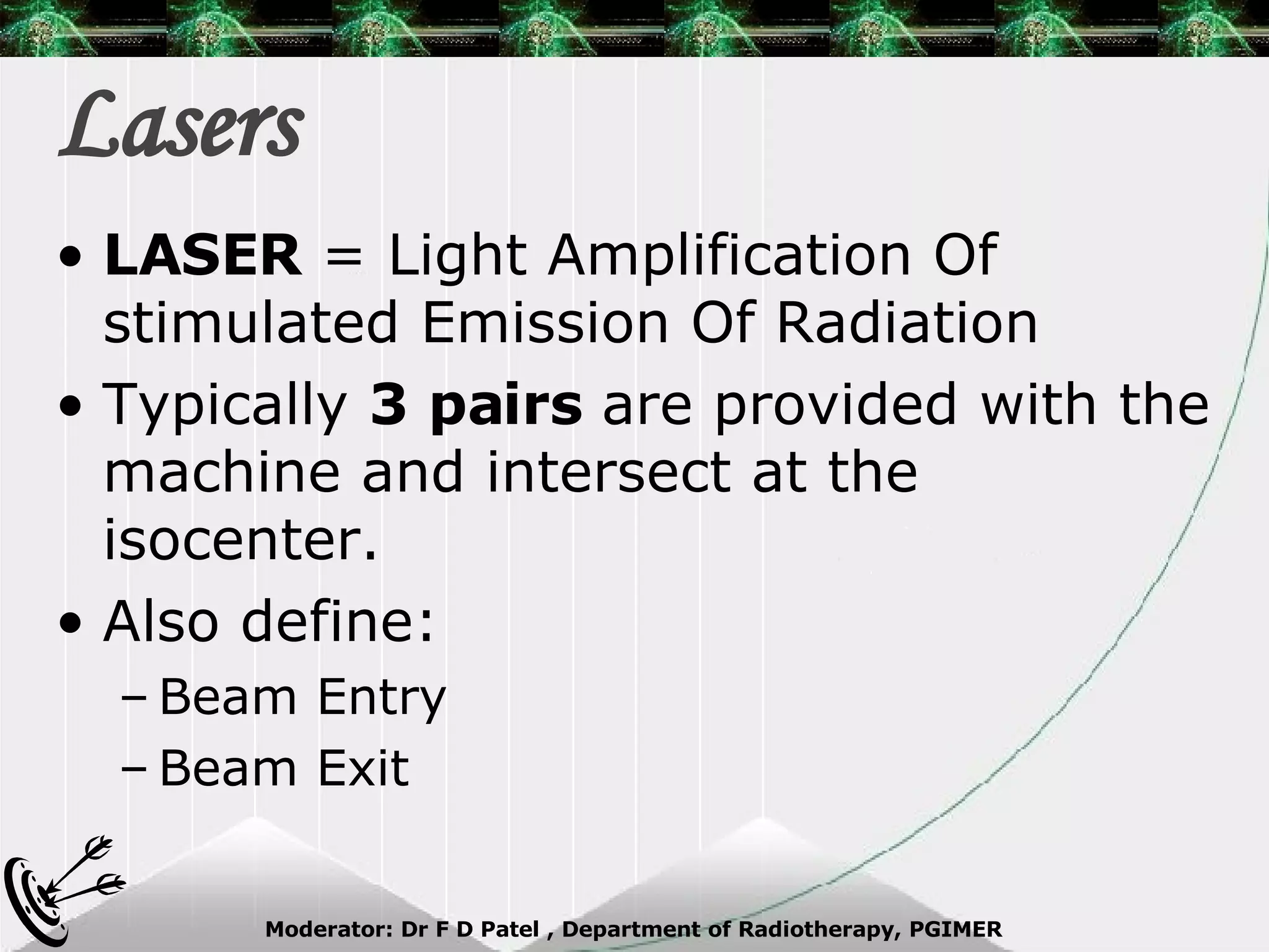 Lasers LASER  = Light Amplification Of stimulated Emission Of Radiation Typically  3 pairs  are provided with the machine and intersect at the isocenter. Also define: Beam Entry Beam Exit 