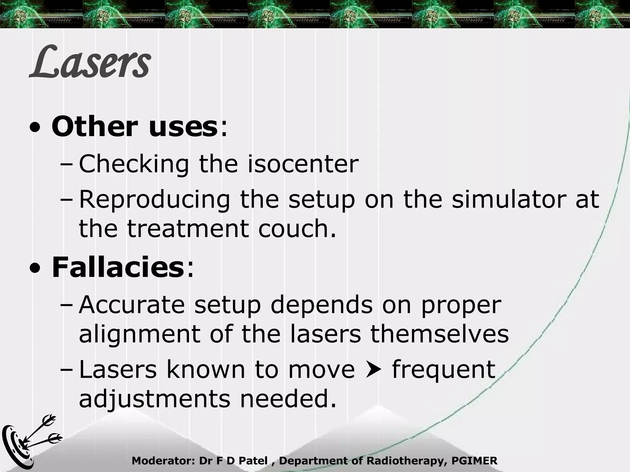 Lasers Other uses : Checking the isocenter Reproducing the setup on the simulator at the treatment couch. Fallacies : Accurate setup depends on proper alignment of the lasers themselves Lasers known to move    frequent adjustments needed. 