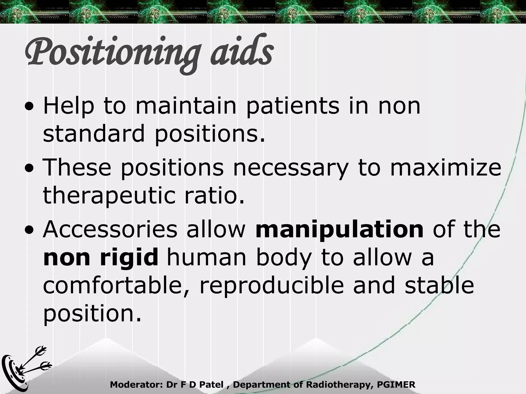 Positioning aids Help to maintain patients in non standard positions. These positions necessary to maximize therapeutic ratio. Accessories allow  manipulation  of the  non rigid  human body to allow a comfortable, reproducible and stable position. 