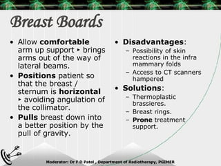 Breast Boards Disadvantages : Possibility of skin reactions in the infra mammary folds Access to CT scanners hampered Solutions : Thermoplastic brassieres. Breast rings. Prone  treatment support. Allow  comfortable  arm up support ► brings arms out of the way of lateral beams. Positions  patient so that the breast / sternum is  horizontal  ► avoiding angulation of the collimator. Pulls  breast down into a better position by the pull of gravity. 
