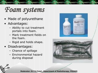Foam systems Made of polyurethane Advantages: Ability to cut treatment portals into foam. Mark treatment fields on the foam. Rigid and holds shape. Disadvantages: Chance of spillage Environmental hazard during disposal 