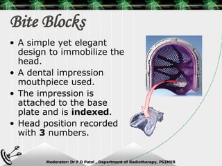 Bite Blocks A simple yet elegant design to immobilize the head. A dental impression mouthpiece used. The impression is attached to the base plate and is  indexed . Head position recorded with  3  numbers. 