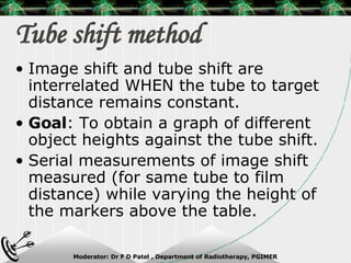 Tube shift method Image shift and tube shift are interrelated WHEN the tube to target distance remains constant. Goal : To obtain a graph of different object heights against the tube shift. Serial measurements of image shift measured (for same tube to film distance) while varying the height of the markers above the table. 