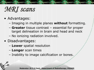 MRI scans Advantages: Imaging in multiple planes  without  formatting. Greater  tissue contrast – essential for proper target delineation in brain and head and neck No ionizing radiation involved. Disadvantages: Lower  spatial resolution Longer  scan times Inability to image calcification or bones. 