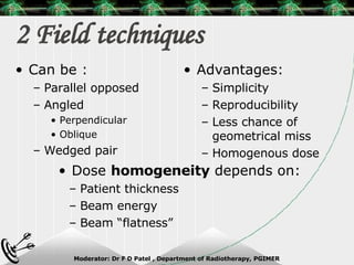 2 Field techniques Can be : Parallel opposed Angled Perpendicular Oblique Wedged pair Advantages: Simplicity Reproducibility Less chance of geometrical miss Homogenous dose Dose  homogeneity  depends on: Patient thickness Beam energy Beam “flatness” 