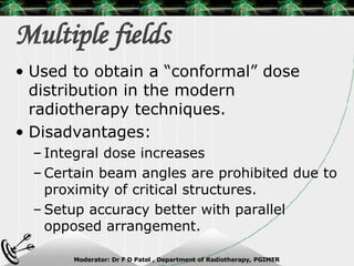 Multiple fields Used to obtain a “conformal” dose distribution in the modern radiotherapy techniques. Disadvantages: Integral dose increases Certain beam angles are prohibited due to proximity of critical structures. Setup accuracy better with parallel opposed arrangement. 