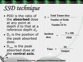 SSD technique PDD is the ratio of the  absorbed  dose at any point at depth  d  to that at a reference depth  d 0 . D 0  is the position of the peak absorbed dose. D max  is the peak absorbed dose at the  central axis . Total Tumor dose Number of fields x Number of #s = T Incident dose  = T x 100 PDD Time = ID Output 