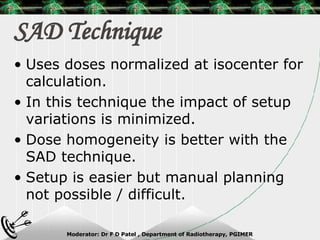 SAD Technique Uses doses normalized at isocenter for calculation. In this technique the impact of setup variations is minimized. Dose homogeneity is better with the SAD technique. Setup is easier but manual planning not possible / difficult. 