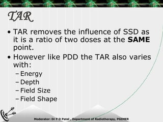 TAR TAR removes the influence of SSD as it is a ratio of two doses at the  SAME  point. However like PDD the TAR also varies with: Energy Depth Field Size Field Shape 