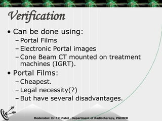 Verification Can be done using: Portal Films Electronic Portal images Cone Beam CT mounted on treatment machines (IGRT). Portal Films: Cheapest. Legal necessity(?) But have several disadvantages. 