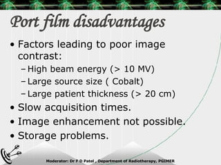 Port film disadvantages Factors leading to poor image contrast: High beam energy (> 10 MV) Large source size ( Cobalt) Large patient thickness (> 20 cm) Slow acquisition times. Image enhancement not possible. Storage problems. 