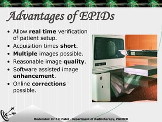 Advantages of EPIDs Allow  real time  verification of patient setup. Acquisition times  short . Multiple  images possible. Reasonable image  quality . Software assisted image  enhancement . Online  corrections  possible. 
