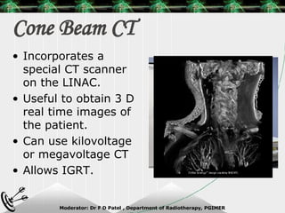 Cone Beam CT Incorporates a special CT scanner on the LINAC. Useful to obtain 3 D real time images of the patient. Can use kilovoltage or megavoltage CT Allows IGRT.  