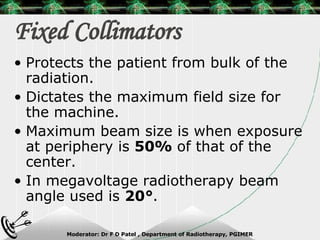 Fixed Collimators Protects the patient from bulk of the radiation. Dictates the maximum field size for the machine. Maximum beam size is when exposure at periphery is  50%  of that of the center. In megavoltage radiotherapy beam angle used is  20° . 