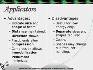 Applicators  Advantages: Indicate  size  and  shape  of beam. Distance  maintained. Direction  shown. Plastic ends allow  compression . Compression allows  immobilization . Penumbra  minimized. Disadvantages: Useful for  low  energy only. Separate  sizes and shapes required. Costly. Shapes may change due frequent handling. 