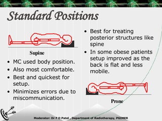 Standard Positions MC used body position. Also most comfortable. Best and quickest for setup. Minimizes errors due to miscommunication. Best for treating posterior structures like spine  In some obese patients setup improved as the back is flat and less mobile. Supine Prone 