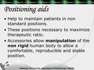 Positioning aids Help to maintain patients in non standard positions. These positions necessary to maximize therapeutic ratio. Accessories allow  manipulation  of the  non rigid  human body to allow a comfortable, reproducible and stable position. 