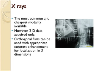 X rays The most common and cheapest modality available.  However 2-D data acquired only. Orthogonal films can be used with appropriate contrast enhancement for localization in 3 dimensions 