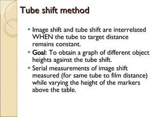 Tube shift method Image shift and tube shift are interrelated WHEN the tube to target distance remains constant. Goal : To obtain a graph of different object heights against the tube shift. Serial measurements of image shift measured (for same tube to film distance) while varying the height of the markers above the table. 