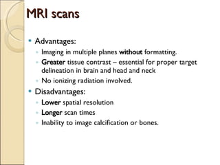 MRI scans Advantages: Imaging in multiple planes  without  formatting. Greater  tissue contrast – essential for proper target delineation in brain and head and neck No ionizing radiation involved. Disadvantages: Lower  spatial resolution Longer  scan times Inability to image calcification or bones. 