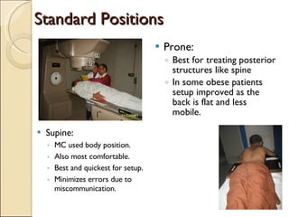 Standard Positions Supine: MC used body position. Also most comfortable. Best and quickest for setup. Minimizes errors due to miscommunication. Prone: Best for treating posterior structures like spine  In some obese patients setup improved as the back is flat and less mobile. 