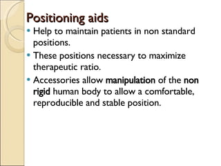 Positioning aids Help to maintain patients in non standard positions. These positions necessary to maximize therapeutic ratio. Accessories allow  manipulation  of the  non rigid  human body to allow a comfortable, reproducible and stable position. 