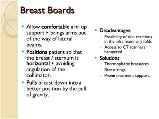 Breast Boards Disadvantages : Possibility of skin reactions in the infra mammary folds Access to CT scanners hampered Solutions : Thermoplastic brassieres. Breast rings. Prone  treatment support. Allow  comfortable  arm up support ► brings arms out of the way of lateral beams. Positions  patient so that the breast / sternum is  horizontal  ► avoiding angulation of the collimator. Pulls  breast down into a better position by the pull of gravity. 