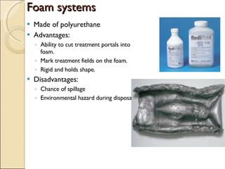 Foam systems Made of polyurethane Advantages: Ability to cut treatment portals into foam. Mark treatment fields on the foam. Rigid and holds shape. Disadvantages: Chance of spillage Environmental hazard during disposal 