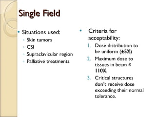 Single Field Criteria for acceptability: Dose distribution to be uniform ( ±5% ) Maximum dose to tissues in beam ≤  110%. Critical structures don ’ t receive dose exceeding their normal tolerance. Situations used: Skin tumors CSI Supraclavicular region Palliative treatments 
