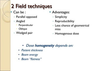 2 Field techniques Can be : Parallel opposed Angled Perpendicular Oblique Wedged pair Advantages: Simplicity Reproducibility Less chance of geometrical miss Homogenous dose Dose  homogeneity  depends on: Patient thickness Beam energy Beam “flatness” 