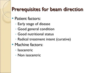 Prerequisites for beam direction Patient factors: Early stage of disease Good general condition Good nutritional status Radical treatment intent (curative) Machine factors: Isocentric Non isocentric  