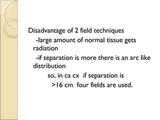 Disadvantage of 2 field techniques -large amount of normal tissue gets radiation -if separation is more there is an arc like distribution so, in ca cx  if separation is >16 cm  four fields are used.  