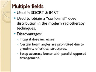 Multiple fields Used in 3DCRT & IMRT Used to obtain a “conformal” dose distribution in the modern radiotherapy techniques. Disadvantages: Integral dose increases Certain beam angles are prohibited due to proximity of critical structures. Setup accuracy better with parallel opposed arrangement. 