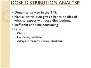 DOSE DISTRIBUTION ANALYSIS Done manually or in the TPS. Manual distribution gives a hands on idea of what to expect with dose distributions. Inefficient and time consuming. Pros: Cheap Universally available Adequate for most clinical situations. 