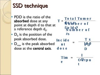 SSD technique PDD is the ratio of the  absorbed  dose at any point at depth d to that at a reference depth d 0 . D 0  is the position of the peak absorbed dose. D max  is the peak absorbed dose at the  central axis . Total Tumor dose Number of fields x Number of #s = T Incident dose   = T x 100 PDD Time = ID Output 