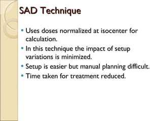 SAD Technique Uses doses normalized at isocenter for calculation. In this technique the impact of setup variations is minimized. Setup is easier but manual planning difficult. Time taken for treatment reduced. 