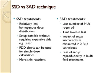 SSD vs SAD technique SSD treatments: Relatively less homogenous dose distribution Setup possible without requiring expensive aids e.g. Laser PDD charts can be used for simple dose calculations More skin reactions SAD treatments: Less number of MUs required Time taken is less Impact of setup inaccuracies is minimized in 2 field techniques Ease of setup reproducibility in multi field treatments. 