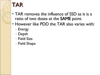 TAR TAR removes the influence of SSD as it is a ratio of two doses at the  SAME  point. However like PDD the TAR also varies with: Energy Depth Field Size Field Shape 