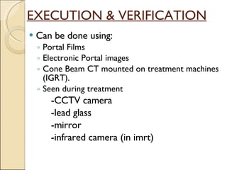 EXECUTION & VERIFICATION Can be done using: Portal Films Electronic Portal images Cone Beam CT mounted on treatment machines (IGRT). Seen during treatment -CCTV camera -lead glass  -mirror  -infrared camera (in imrt) 