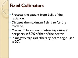 Fixed Collimators Protects the patient from bulk of the radiation. Dictates the maximum field size for the machine. Maximum beam size is when exposure at periphery is  50%  of that of the center. In megavoltage radiotherapy beam angle used is  20° . 