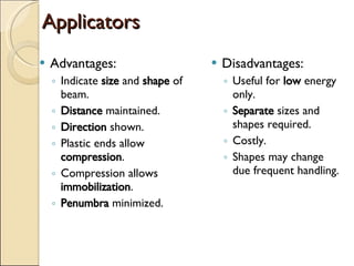 Applicators  Advantages: Indicate  size  and  shape  of beam. Distance  maintained. Direction  shown. Plastic ends allow  compression . Compression allows  immobilization . Penumbra  minimized. Disadvantages: Useful for  low  energy only. Separate  sizes and shapes required. Costly. Shapes may change due frequent handling. 