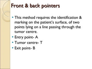 Front & back pointers This method requires the identification & marking on the patient’s surface, of two points lying on a line passing through the tumor centre. Entry point- A Tumor centre- T Exit point- B 